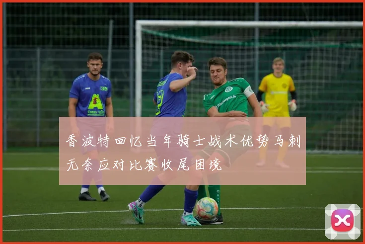 香波特回忆当年骑士战术优势马刺无奈应对比赛收尾困境