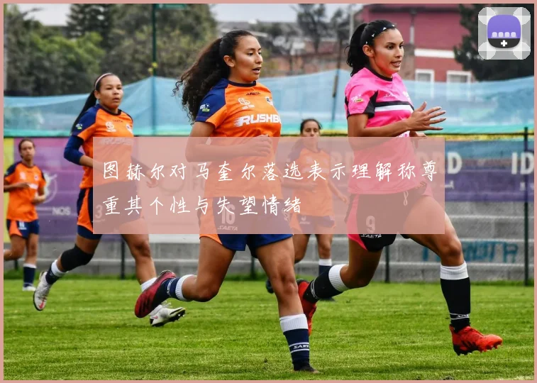 图赫尔对马奎尔落选表示理解称尊重其个性与失望情绪