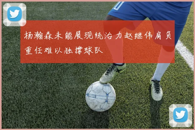 杨瀚森未能展现统治力赵继伟肩负重任难以独撑球队