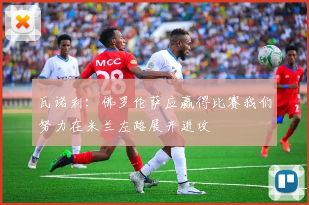 瓦诺利：佛罗伦萨应赢得比赛我们努力在米兰左路展开进攻