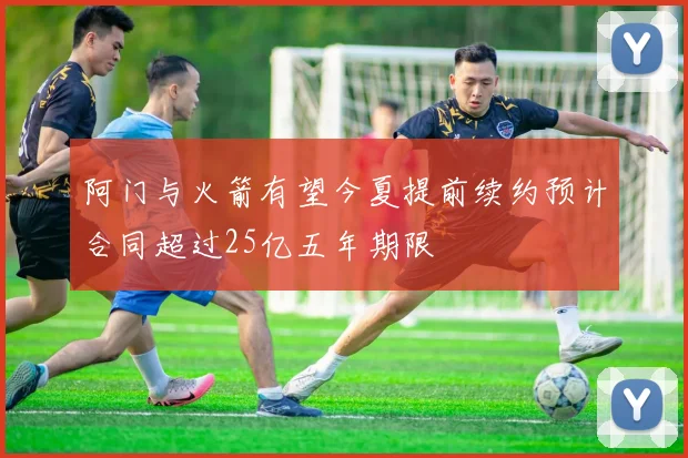阿门与火箭有望今夏提前续约预计合同超过25亿五年期限