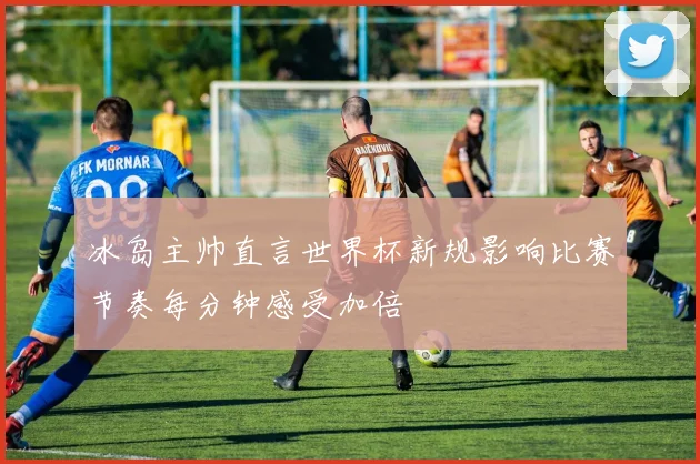 冰岛主帅直言世界杯新规影响比赛节奏每分钟感受加倍