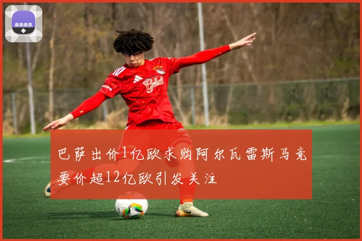 巴萨出价1亿欧求购阿尔瓦雷斯马竞要价超12亿欧引发关注