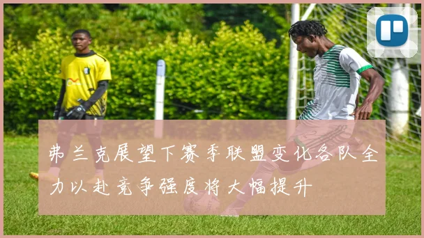 弗兰克展望下赛季联盟变化各队全力以赴竞争强度将大幅提升