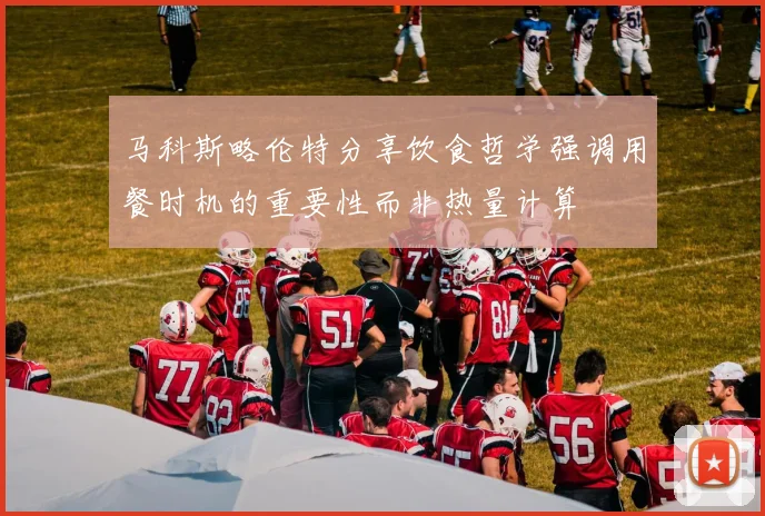 马科斯略伦特分享饮食哲学强调用餐时机的重要性而非热量计算