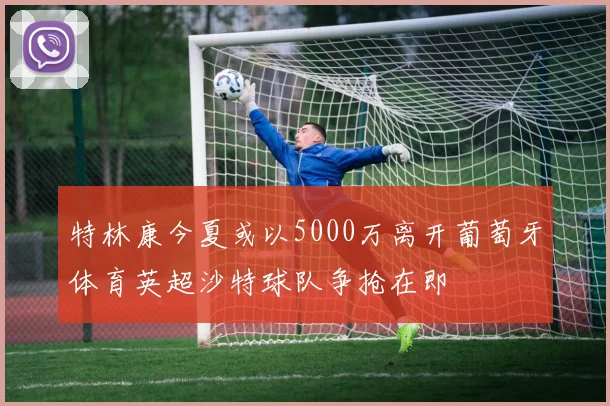 特林康今夏或以5000万离开葡萄牙体育英超沙特球队争抢在即
