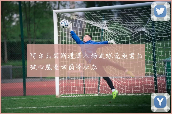 阿尔瓦雷斯遭遇八场进球荒亟需打破心魔重回巅峰状态