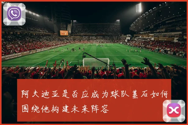 阿夫迪亚是否应成为球队基石如何围绕他构建未来阵容