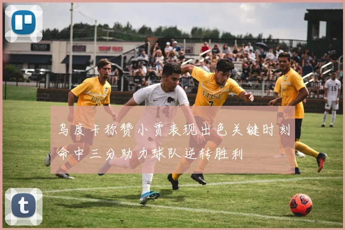 乌度卡称赞小贾表现出色关键时刻命中三分助力球队逆转胜利