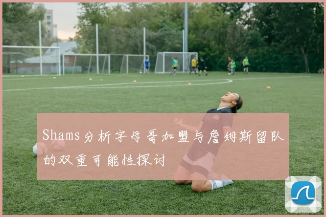 Shams分析字母哥加盟与詹姆斯留队的双重可能性探讨