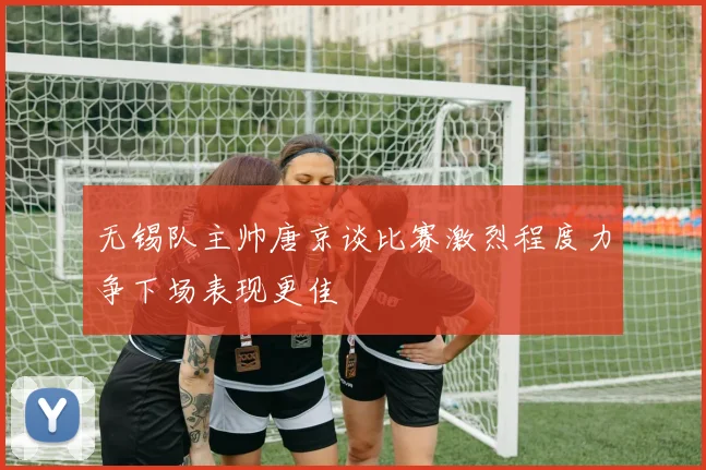 无锡队主帅唐京谈比赛激烈程度力争下场表现更佳