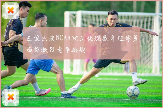 王俊杰谈NCAA职业化现象年轻球员面临激烈竞争挑战