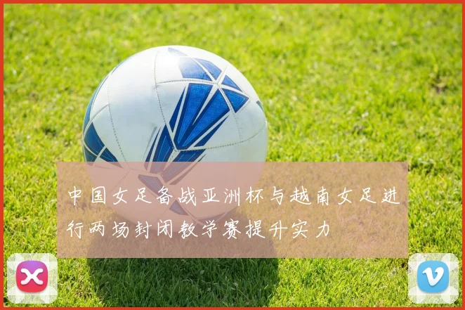 中国女足备战亚洲杯与越南女足进行两场封闭教学赛提升实力