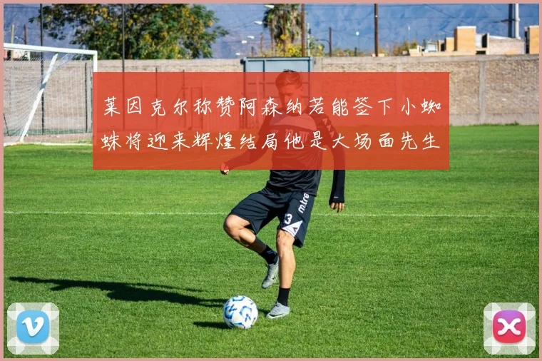 莱因克尔称赞阿森纳若能签下小蜘蛛将迎来辉煌结局他是大场面先生的最佳人选
