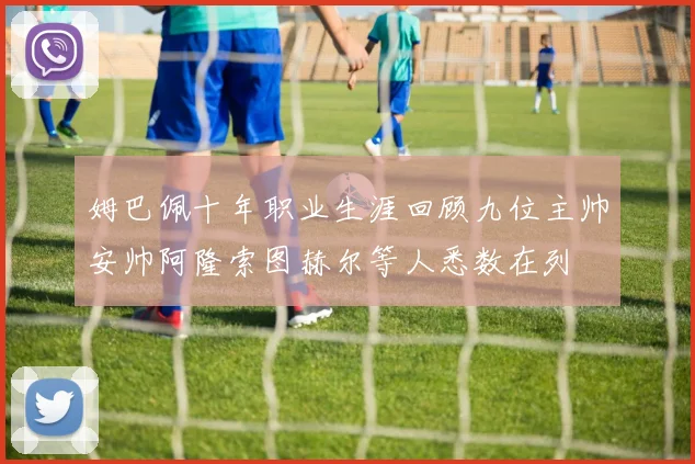 姆巴佩十年职业生涯回顾九位主帅安帅阿隆索图赫尔等人悉数在列