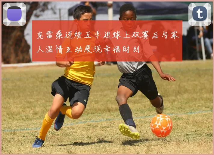 克雷桑连续五季进球上双赛后与家人温情互动展现幸福时刻
