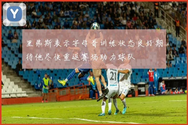 里弗斯表示字母哥训练状态良好期待他尽快重返赛场助力球队