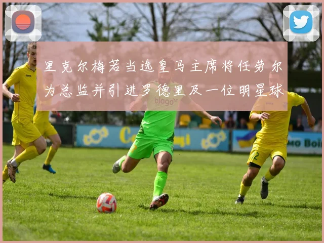 里克尔梅若当选皇马主席将任劳尔为总监并引进罗德里及一位明星球员
