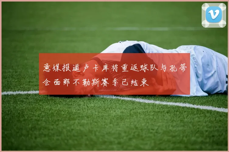 意媒报道卢卡库将重返球队与孔蒂会面那不勒斯赛季已结束