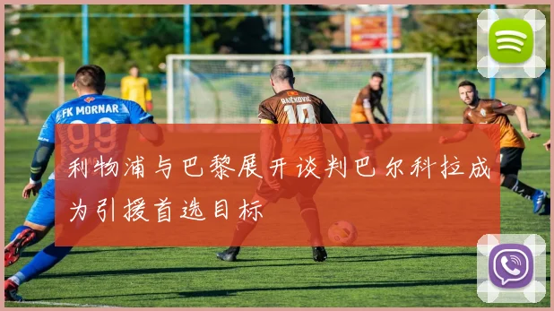 利物浦与巴黎展开谈判巴尔科拉成为引援首选目标