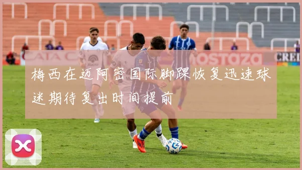 梅西在迈阿密国际脚踝恢复迅速球迷期待复出时间提前